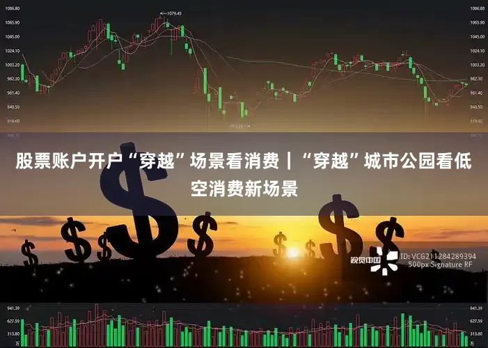股票账户开户“穿越”场景看消费｜“穿越”城市公园看低空消费新场景