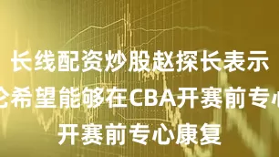 长线配资炒股赵探长表示郭艾伦希望能够在CBA开赛前专心康复
