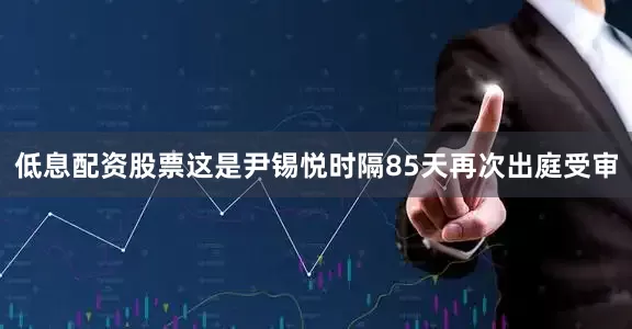 低息配资股票这是尹锡悦时隔85天再次出庭受审