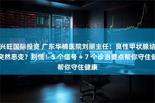 兴旺国际投资 广东华楠医院刘丽主任：良性甲状腺结节突然恶变？别慌！5 个信号 + 7 个诊治要点帮你守住健康