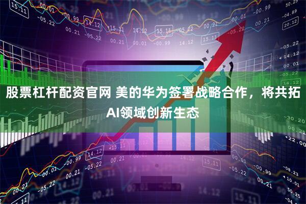 股票杠杆配资官网 美的华为签署战略合作，将共拓AI领域创新生态