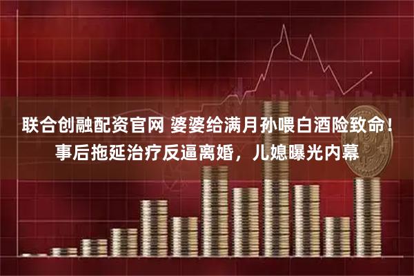 联合创融配资官网 婆婆给满月孙喂白酒险致命！事后拖延治疗反逼离婚，儿媳曝光内幕