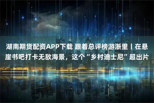 湖南期货配资APP下载 跟着总评榜游浙里丨在悬崖书吧打卡无敌海景，这个“乡村迪士尼”超出片