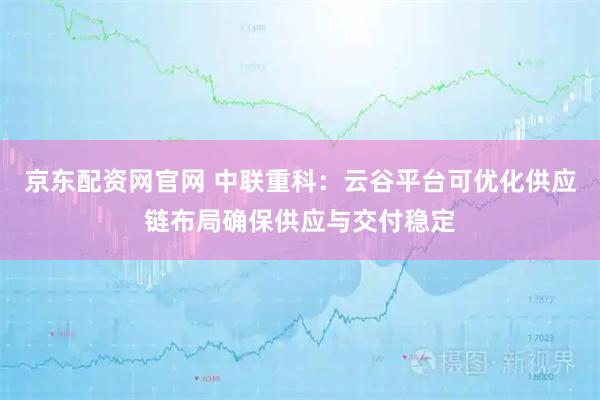 京东配资网官网 中联重科：云谷平台可优化供应链布局确保供应与交付稳定