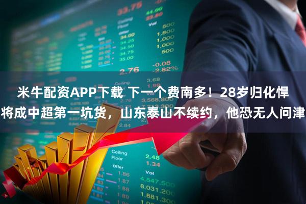 米牛配资APP下载 下一个费南多！28岁归化悍将成中超第一坑货，山东泰山不续约，他恐无人问津