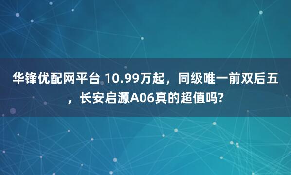 华锋优配网平台 10.99万起，同级唯一前双后五，长安启源A06真的超值吗?