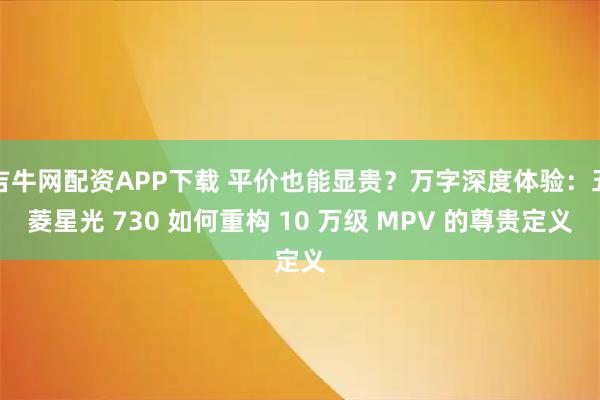 吉牛网配资APP下载 平价也能显贵？万字深度体验：五菱星光 730 如何重构 10 万级 MPV 的尊贵定义