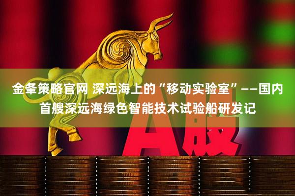 金夆策略官网 深远海上的“移动实验室”——国内首艘深远海绿色智能技术试验船研发记