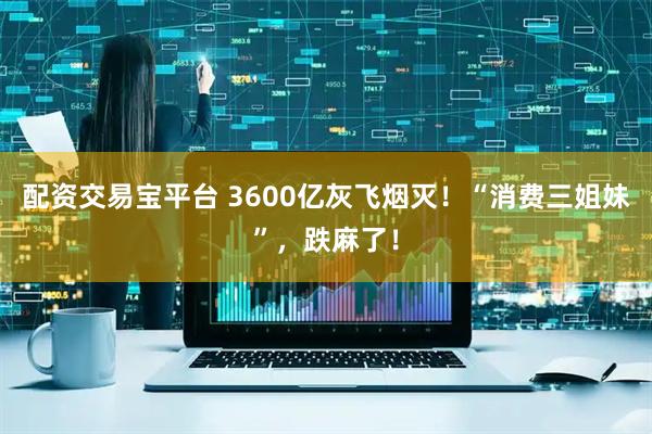 配资交易宝平台 3600亿灰飞烟灭！“消费三姐妹”，跌麻了！