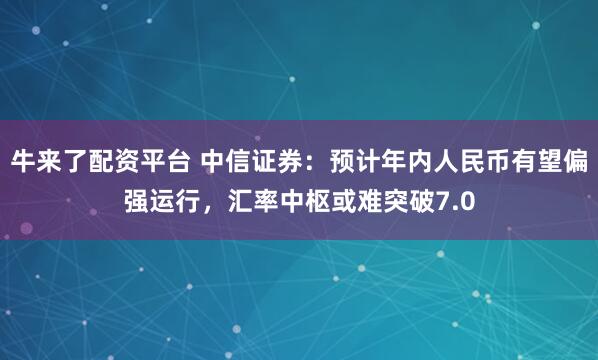 牛来了配资平台 中信证券：预计年内人民币有望偏强运行，汇率中枢或难突破7.0