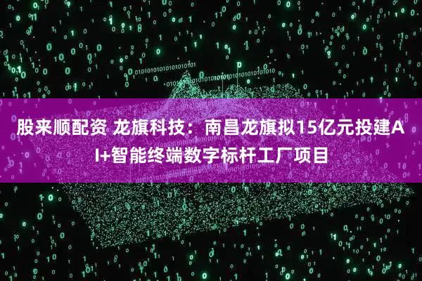 股来顺配资 龙旗科技：南昌龙旗拟15亿元投建AI+智能终端数字标杆工厂项目
