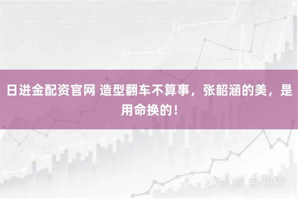 日进金配资官网 造型翻车不算事,张韶涵的美,是用命换的!