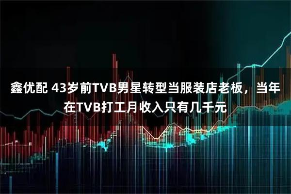 鑫优配 43岁前TVB男星转型当服装店老板,当年在TVB打工月收入只有几千元