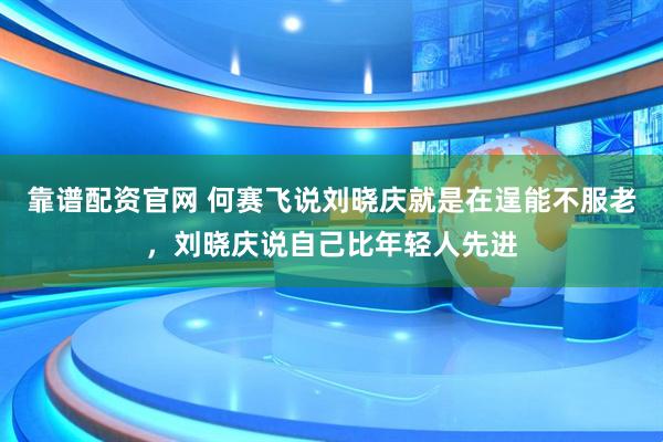 靠谱配资官网 何赛飞说刘晓庆就是在逞能不服老,刘晓庆说自己比年轻人先进