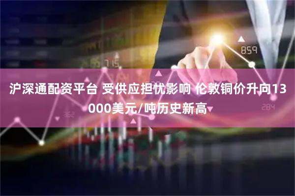 沪深通配资平台 受供应担忧影响 伦敦铜价升向13000美元/吨历史新高
