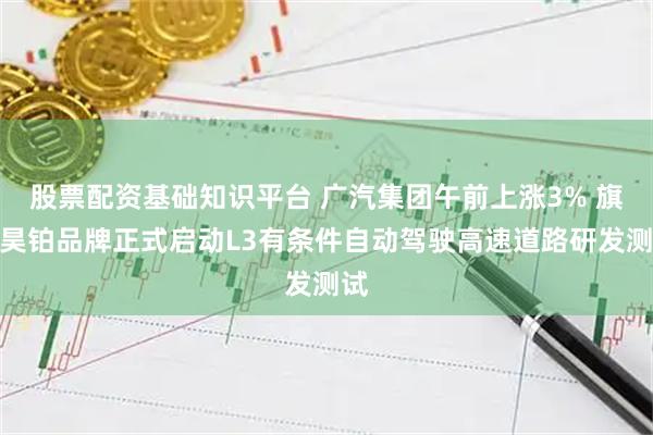 股票配资基础知识平台 广汽集团午前上涨3% 旗下昊铂品牌正式启动L3有条件自动驾驶高速道路研发测试