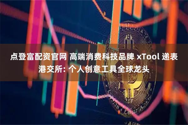 点登富配资官网 高端消费科技品牌 xTool 递表港交所: 个人创意工具全球龙头