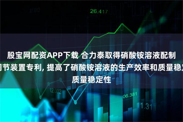 股宝网配资APP下载 合力泰取得硝酸铵溶液配制与调节装置专利, 提高了硝酸铵溶液的生产效率和质量稳定性