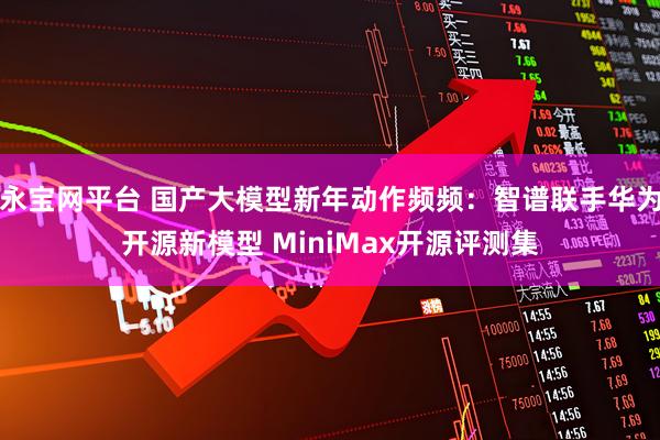 永宝网平台 国产大模型新年动作频频：智谱联手华为开源新模型 MiniMax开源评测集
