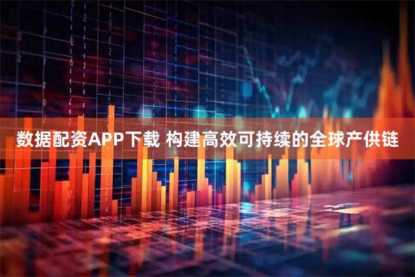 数据配资APP下载 构建高效可持续的全球产供链