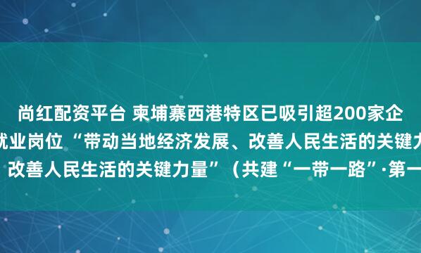 尚红配资平台 柬埔寨西港特区已吸引超200家企业入驻、提供3.5万个就业岗位 “带动当地经济发展、改善人民生活的关键力量”（共建“一带一路”·第一现场）