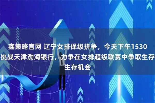 鑫策略官网 辽宁女排保级拼争，今天下午1530客场挑战天津渤海银行，力争在女排超级联赛中争取生存机会