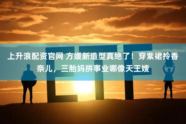 上升浪配资官网 方媛新造型真绝了！穿紫裙拎香奈儿，三胎妈拼事业哪像天王嫂