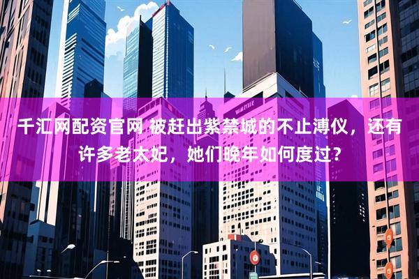 千汇网配资官网 被赶出紫禁城的不止溥仪，还有许多老太妃，她们晚年如何度过？