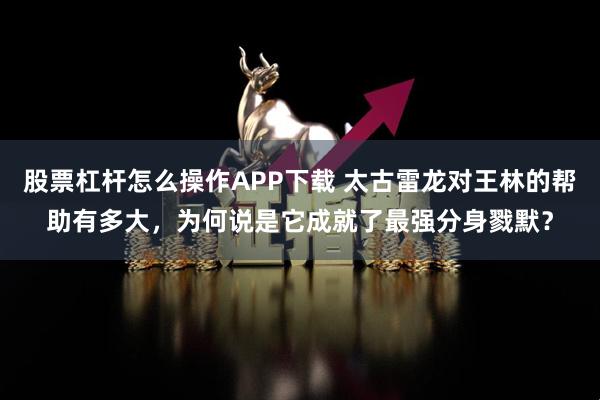 股票杠杆怎么操作APP下载 太古雷龙对王林的帮助有多大，为何说是它成就了最强分身戮默？