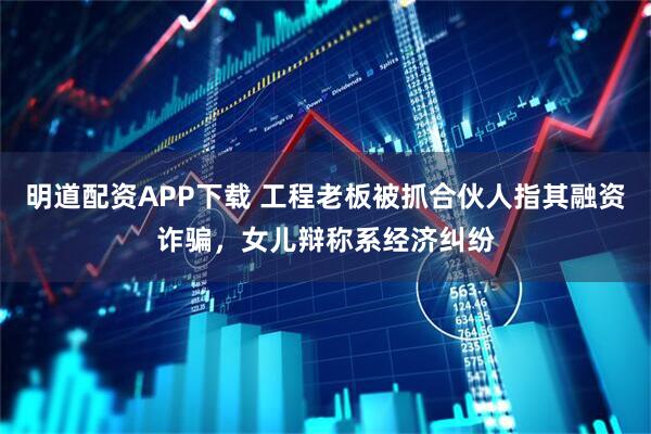明道配资APP下载 工程老板被抓合伙人指其融资诈骗，女儿辩称系经济纠纷