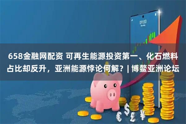 658金融网配资 可再生能源投资第一、化石燃料占比却反升，亚洲能源悖论何解？| 博鳌亚洲论坛