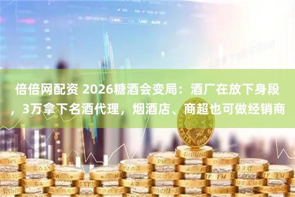 倍倍网配资 2026糖酒会变局：酒厂在放下身段，3万拿下名酒代理，烟酒店、商超也可做经销商