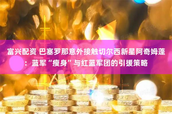 富兴配资 巴塞罗那意外接触切尔西新星阿奇姆蓬：蓝军“瘦身”与红蓝军团的引援策略