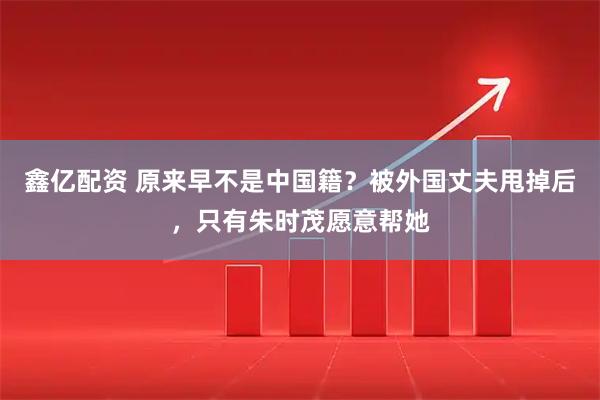鑫亿配资 原来早不是中国籍？被外国丈夫甩掉后，只有朱时茂愿意帮她