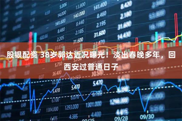 股银配资 38岁郭达近况曝光!淡出春晚多年,回西安过普通日子