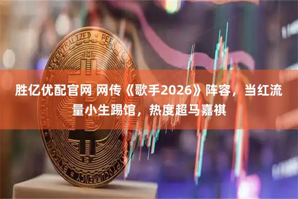 胜亿优配官网 网传《歌手2026》阵容，当红流量小生踢馆，热度超马嘉祺