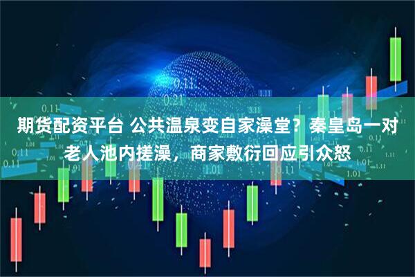 期货配资平台 公共温泉变自家澡堂?秦皇岛一对老人池内搓澡,商家敷衍回应引众怒