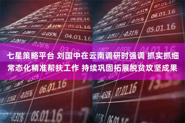 七星策略平台 刘国中在云南调研时强调 抓实抓细常态化精准帮扶工作 持续巩固拓展脱贫攻坚成果