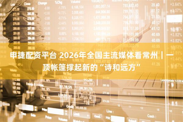 申捷配资平台 2026年全国主流媒体看常州｜一顶帐篷撑起新的“诗和远方”