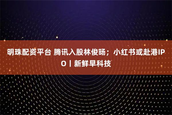 明珠配资平台 腾讯入股林俊旸；小红书或赴港IPO丨新鲜早科技